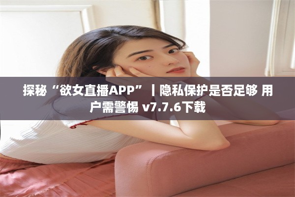 探秘“欲女直播APP”丨隐私保护是否足够 用户需警惕 v7.7.6下载