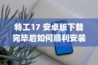 特工17 安卓版下载完毕后如何顺利安装 教你一招快速搞定 v7.2.1下载