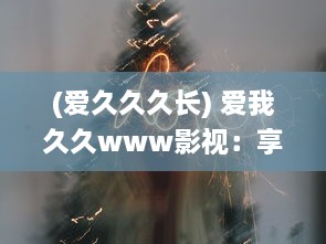 (爱久久久长) 爱我久久www影视：享受高清视听盛宴，体验无尽的影视娱乐乐趣