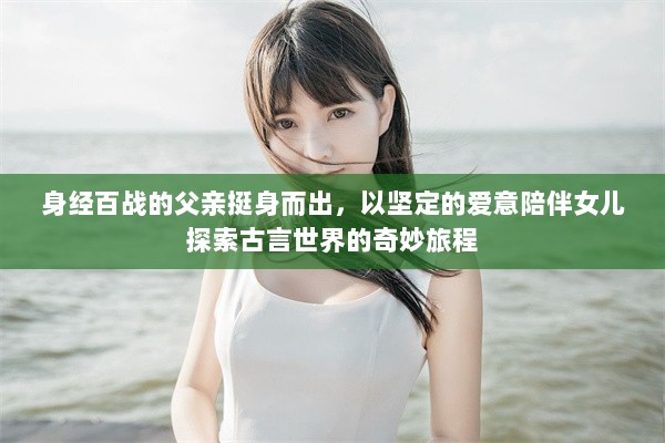 身经百战的父亲挺身而出，以坚定的爱意陪伴女儿探索古言世界的奇妙旅程