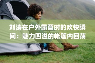 刘涛在户外露营时的欢快瞬间：魅力四溢的帐篷内回荡着她饱满而动听的鹅鹅鹅的叫声 v1.8.7下载