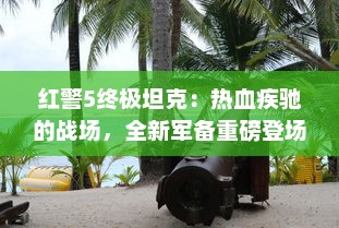 红警5终极坦克：热血疾驰的战场，全新军备重磅登场，为你揭示坦克的优势与秘密