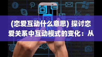 (恋爱互动什么意思) 探讨恋爱关系中互动模式的变化：从初见喜欢到建立深挚的感情