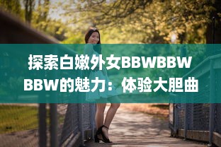 探索白嫩外女BBWBBWBBW的魅力：体验大胆曲线和尊重多元美的新时代审美