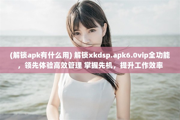 (解锁apk有什么用) 解锁xkdsp.apk6.0vip全功能，领先体验高效管理 掌握先机，提升工作效率