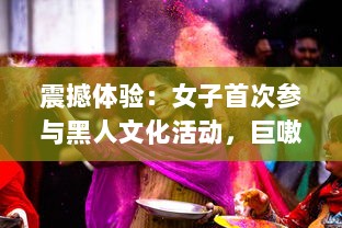 震撼体验：女子首次参与黑人文化活动，巨嗷嗷叫的快乐过程高清视频展示 v6.3.9下载