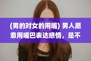 (男的对女的用嘴) 男人愿意用嘴巴表达感情，是不是说明他对你的爱意深沉无比