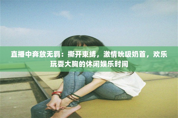 直播中奔放无羁：撕开束缚，激情吮吸奶首，欢乐玩耍大胸的休闲娱乐时间