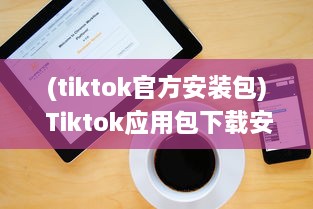 (tiktok官方安装包) Tiktok应用包下载安全吗 做好这三个准备，确保安全畅玩Tiktok