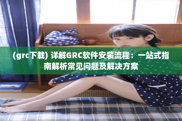 (grc下载) 详解GRC软件安装流程：一站式指南解析常见问题及解决方案