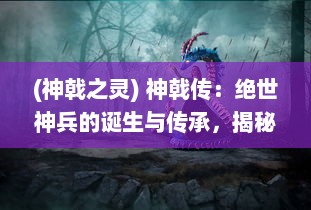 (神戟之灵) 神戟传：绝世神兵的诞生与传承，揭秘千年神秘力量的神秘传说