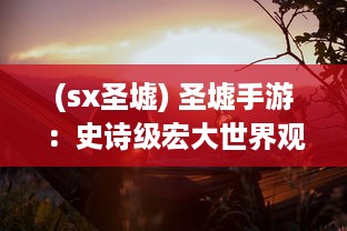 (sx圣墟) 圣墟手游：史诗级宏大世界观的战斗冒险，挑战你的勇气和智谋