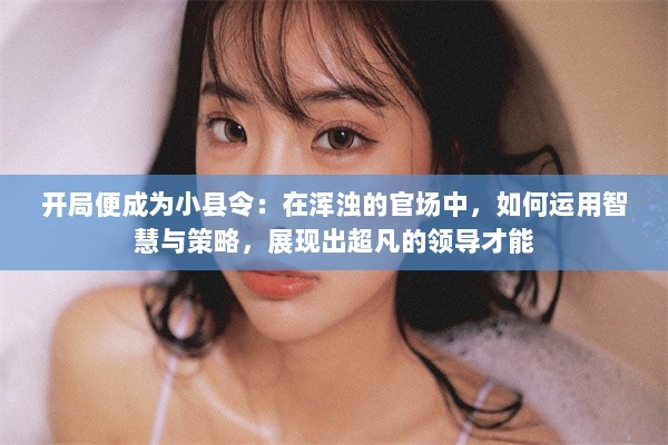 开局便成为小县令：在浑浊的官场中，如何运用智慧与策略，展现出超凡的领导才能