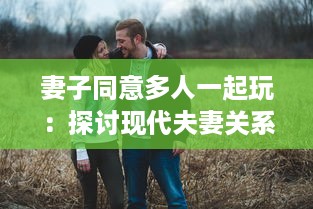 妻子同意多人一起玩：探讨现代夫妻关系中新兴娱乐方式的影响和挑战