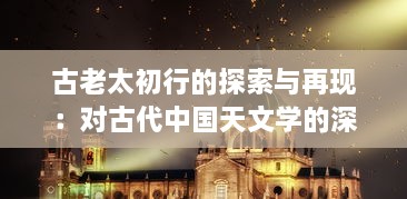 古老太初行的探索与再现：对古代中国天文学的深度解析与历史文化内涵的挖掘