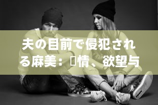 夫の目前で侵犯される麻美：愛情、欲望与背叛的交织 中文字幕完整版 v3.9.5下载