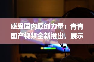 感受国内原创力量：青青国产视频全新推出，展示中国影视文化魅力 v6.9.5下载