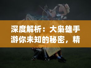 深度解析：大枭雄手游你未知的秘密，精细策略战斗引领风潮，再展江湖豪情