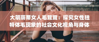 大明荫蒂女人毛茸茸：探究女性独特体毛现象的社会文化视角与身体自我认同 v0.8.3下载