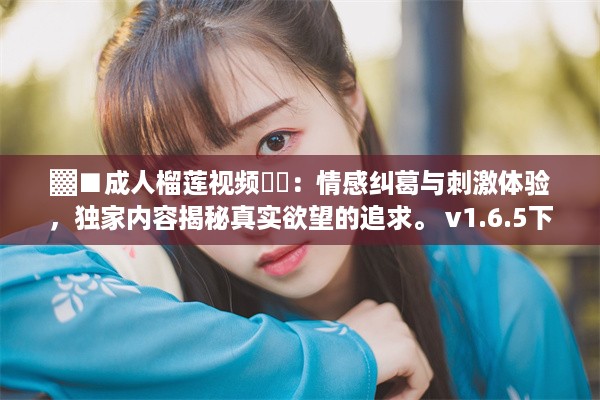 ▓■成人榴莲视频❤️：情感纠葛与刺激体验，独家内容揭秘真实欲望的追求。 v1.6.5下载