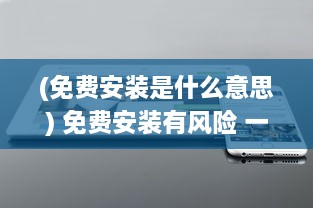 (免费安装是什么意思) 免费安装有风险 一文详解免费安装的隐藏成本及注意事项