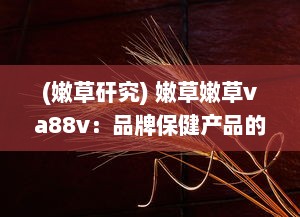 (嫩草矸究) 嫩草嫩草va88v：品牌保健产品的卓越品质与健康营养的完美结合