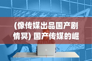 (像传媒出品国产剧情冥) 国产传媒的崛起：探究其成功背后的创新策略与精细化运营模式