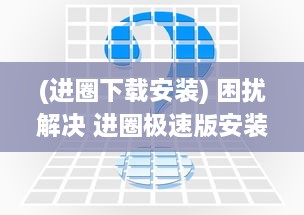 (进圈下载安装) 困扰解决 进圈极速版安装不再难 一站式攻略帮你快速上手