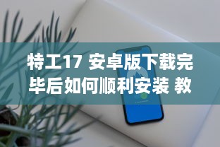 特工17 安卓版下载完毕后如何顺利安装 教你一招快速搞定 v0.3.5下载