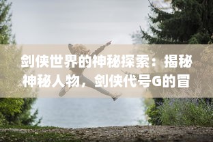 剑侠世界的神秘探索：揭秘神秘人物，剑侠代号G的冒险历程与传奇故事