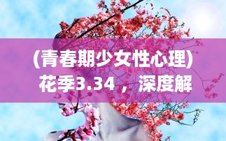 (青春期少女性心理) 花季3.34 ，深度解析青春期少女心理成长与身体变化的关键期