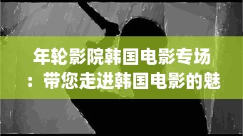 年轮影院韩国电影专场：带您走进韩国电影的魅力世界，感受东方情感的深邃与纯粹