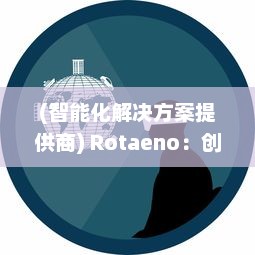 (智能化解决方案提供商) Rotaeno：创新科技引领者，一站式智能解决方案的探索与实践