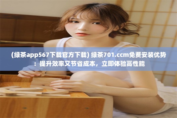 (绿茶app567下载官方下载) 绿茶701.ccm免费安装优势：提升效率又节省成本，立即体验高性能