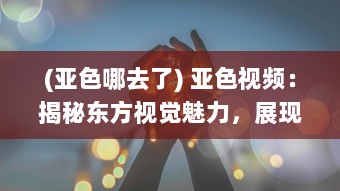 (亚色哪去了) 亚色视频：揭秘东方视觉魅力，展现亚洲独特色彩和文化内涵