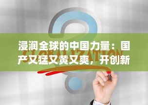 浸润全球的中国力量：国产又猛又黄又爽，开创新时代全球科技霸主之路 v8.7.3下载