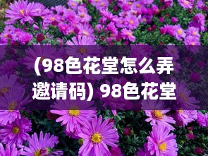 (98色花堂怎么弄邀请码) 98色花堂：缤纷鲜花的世界，感受大自然的绚丽与艳丽