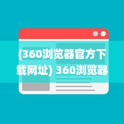 (360浏览器官方下载网址) 360浏览器下载：轻松获取快速、安全、稳定的全面网页浏览体验