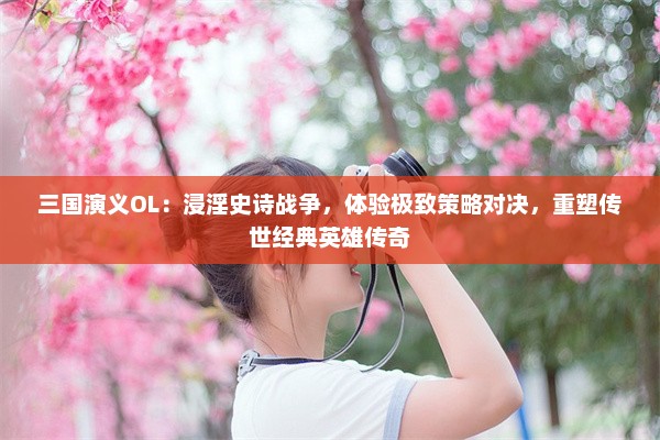 三国演义OL：浸淫史诗战争，体验极致策略对决，重塑传世经典英雄传奇