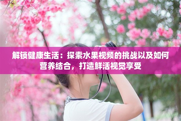 解锁健康生活：探索水果视频的挑战以及如何营养结合，打造鲜活视觉享受