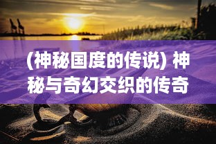 (神秘国度的传说) 神秘与奇幻交织的传奇国度：幕后故事揭秘与特色文化深度体验