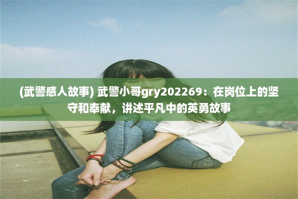 (武警感人故事) 武警小哥gry202269：在岗位上的坚守和奉献，讲述平凡中的英勇故事