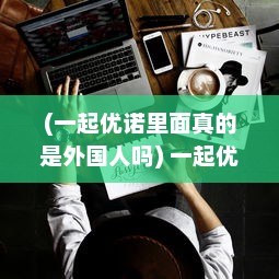 (一起优诺里面真的是外国人吗) 一起优诺：共享美好生活，实现你我共同的未来愿望的创新平台