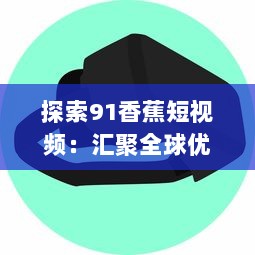 探索91香蕉短视频：汇聚全球优质内容，提升短视频观看体验