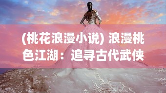 (桃花浪漫小说) 浪漫桃色江湖：追寻古代武侠世界中的爱情与义气