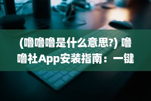 (噜噜噜是什么意思?) 噜噜社App安装指南：一键掌握入口位置，迅速体验多元互动乐趣