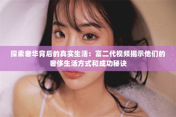 探索奢华背后的真实生活：富二代视频揭示他们的奢侈生活方式和成功秘诀