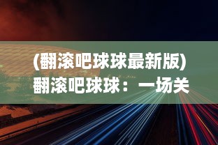 (翻滚吧球球最新版) 翻滚吧球球：一场关于激情、速度与挑战的非凡球类运动冒险