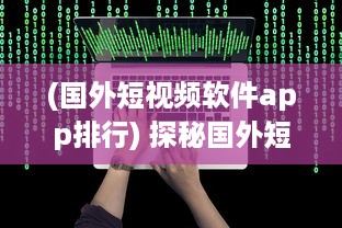 (国外短视频软件app排行) 探秘国外短视频APP：如何借助全球视角拓展内容创意