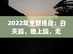 2022年全新挑战：白天躁、晚上躁，无止境的激情与活力全面展现，让生活天天躁